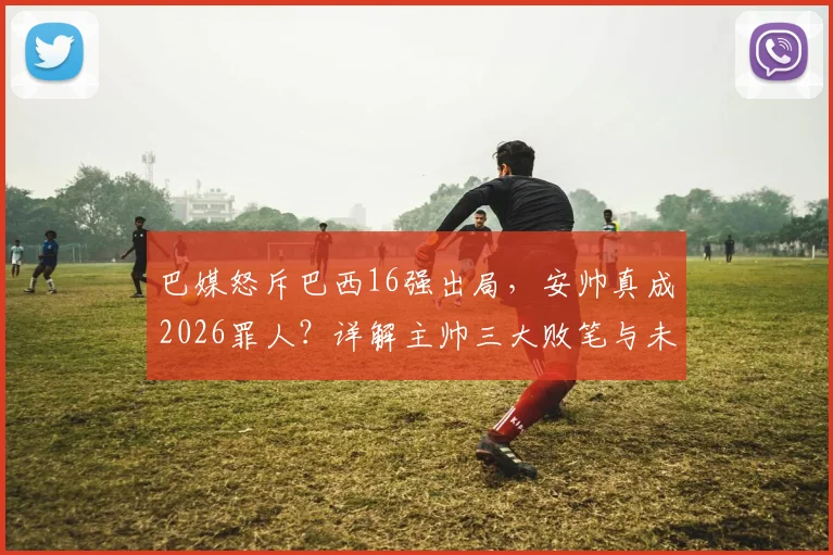 巴媒怒斥巴西16强出局,安帅真成2026罪人?详解主帅三大败笔与未来出路