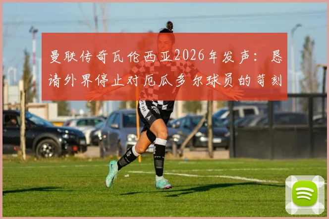 曼联传奇瓦伦西亚2026年发声：恳请外界停止对厄瓜多尔球员的苛刻批评，还原事件真相