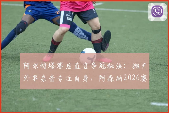 阿尔特塔赛后直言争冠秘诀：抛开外界杂音专注自身，阿森纳2026赛季心态解析