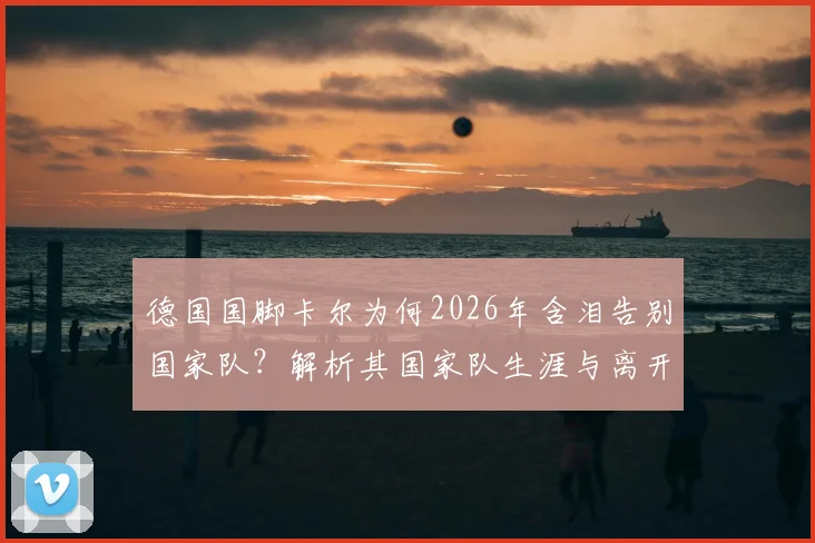 德国国脚卡尔为何2026年含泪告别国家队？解析其国家队生涯与离开影响