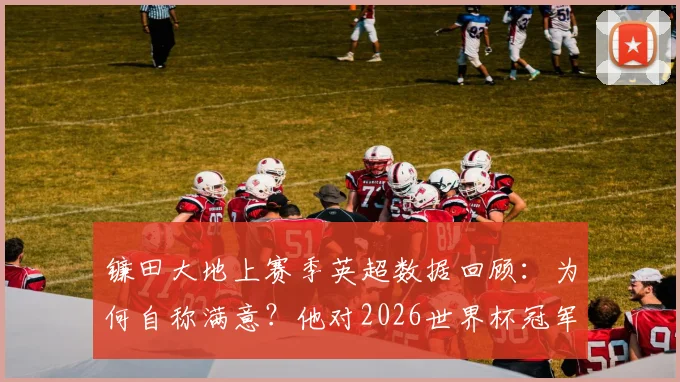 镰田大地上赛季英超数据回顾：为何自称满意？他对2026世界杯冠军的备战计划与最新转会前景分析