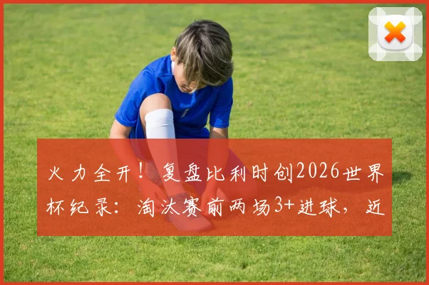 火力全开！复盘比利时创2026世界杯纪录：淘汰赛前两场3+进球，近年哪队进攻最强？