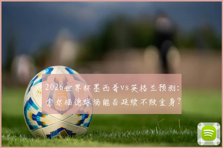 2026世界杯墨西哥vs英格兰预测：索尔福德球场能否延续不败金身？三狮军团破魔咒全攻略