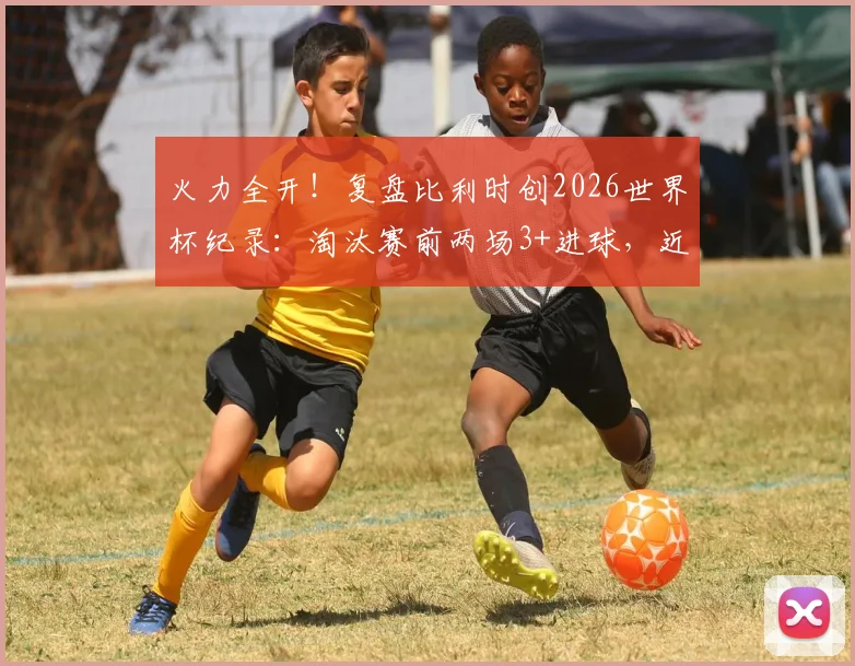 火力全开!复盘比利时创2026世界杯纪录:淘汰赛前两场3+进球,近年哪队进攻最强?
