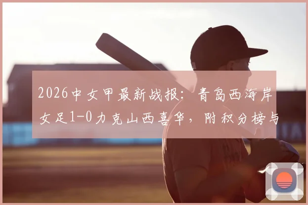 2026中女甲最新战报:青岛西海岸女足1-0力克山西喜华,附积分榜与球队阵容分析