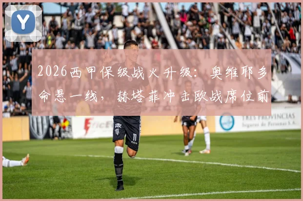 2026西甲保级战火升级:奥维耶多命悬一线,赫塔菲冲击欧战席位前景深度分析
