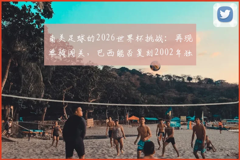 南美足球的2026世界杯挑战:再现单骑闯关,巴西能否复刻2002年独苗夺冠奇迹?