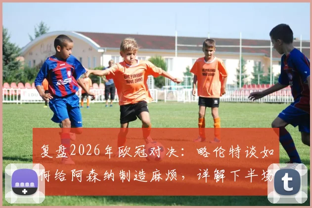 复盘2026年欧冠对决:略伦特谈如何给阿森纳制造麻烦,详解下半场战术反超关键