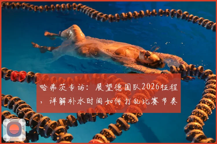哈弗茨专访：展望德国队2026征程，详解补水时间如何打乱比赛节奏与球队应对策略
