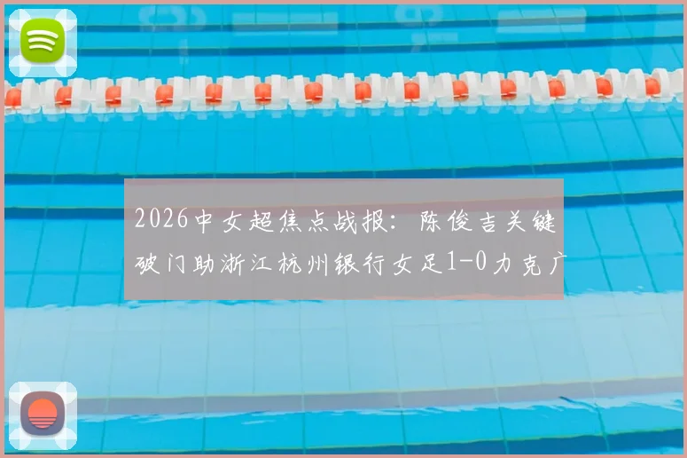 2026中女超焦点战报：陈俊吉关键破门助浙江杭州银行女足1-0力克广西平果呗侬，附两队近期状态与积分形势解读