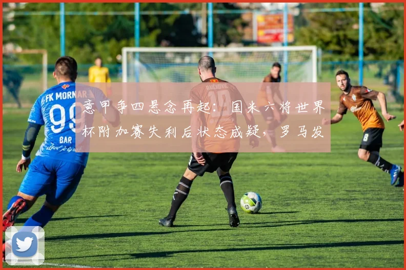 意甲争四悬念再起：国米六将世界杯附加赛失利后状态成疑，罗马发布争四动员令解析2026赛季格局