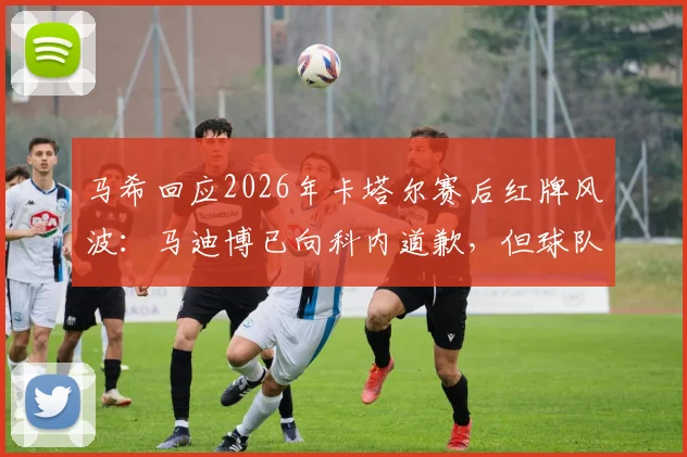 马希回应2026年卡塔尔赛后红牌风波：马迪博已向科内道歉，但球队争辩处罚令人费解